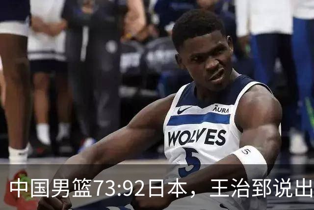 中国男篮73:92日本，王治郅说出3个输球原因，句句扎心！