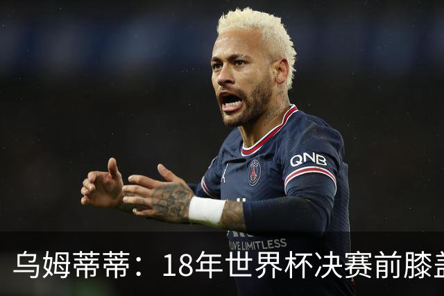 乌姆蒂蒂：18年世界杯决赛前膝盖就受伤了 我根本没时间想它