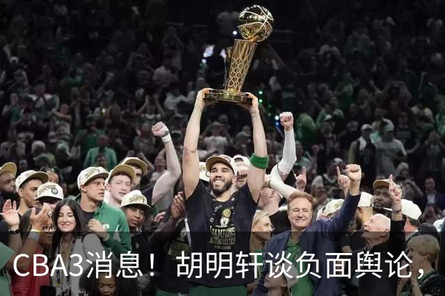 CBA3消息！胡明轩谈负面舆论，张镇麟称赞王哲林，山西新帅非杨鸣！
